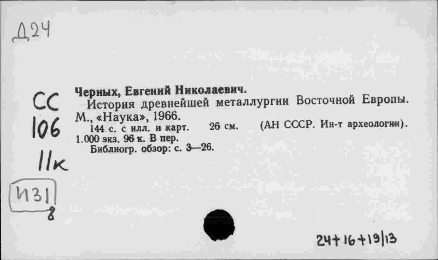 ﻿Д2Н
ce l(7é //к
Черных, Евгений Николаевич.
История древнейшей металлургии Восточной Европы.
М., «Наука», 1966.	.
144 с. с илл. и карт. 26 см. (АН СССР. Ин-т археологии). 1.000 экз. 96 к. В пер.
Библиогр. обзор: с. 3—26.
игі
гч+ 1ь-нэ|1Ъ